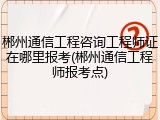 郴州通信工程咨询工程师证在哪里报考(郴州通信工程师报考点)