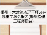 郴州土木建筑监理工程师在哪里学怎么报名(郴州监理工程师报名)