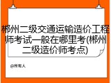 郴州二级交通运输造价工程师考试一般在哪里考(郴州二级造价师考点)