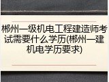 郴州一级机电工程建造师考试需要什么学历(郴州一建机电学历要求)