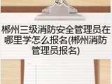 郴州三级消防安全管理员在哪里学怎么报名(郴州消防管理员报名)