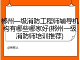 郴州一级消防工程师辅导机构有哪些哪家好(郴州一级消防师培训推荐)