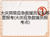 大庆高级应急救援员证在哪里报考(大庆应急救援员报考点)