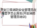 开封三级消防安全管理员在哪里学怎么报名(开封消防管理员培训)