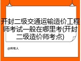 开封二级交通运输造价工程师考试一般在哪里考(开封二级造价师考点)