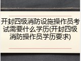 开封四级消防设施操作员考试需要什么学历(开封四级消防操作员学历要求)