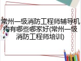 常州一级消防工程师辅导机构有哪些哪家好(常州一级消防工程师培训)