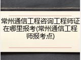 常州通信工程咨询工程师证在哪里报考(常州通信工程师报考点)