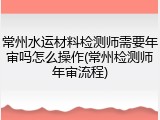常州水运材料检测师需要年审吗怎么操作(常州检测师年审流程)