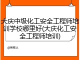 大庆中级化工安全工程师培训学校哪里好(大庆化工安全工程师培训)