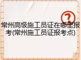 常州高级施工员证在哪里报考(常州施工员证报考点)