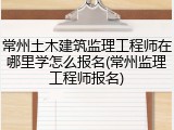 常州土木建筑监理工程师在哪里学怎么报名(常州监理工程师报名)