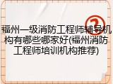 福州一级消防工程师辅导机构有哪些哪家好(福州消防工程师培训机构推荐)
