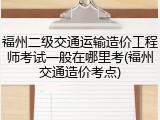 福州二级交通运输造价工程师考试一般在哪里考(福州交通造价考点)