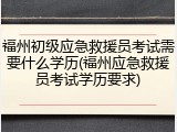 福州初级应急救援员考试需要什么学历(福州应急救援员考试学历要求)
