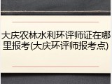 大庆农林水利环评师证在哪里报考(大庆环评师报考点)