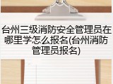 台州三级消防安全管理员在哪里学怎么报名(台州消防管理员报名)