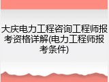 大庆电力工程咨询工程师报考资格详解(电力工程师报考条件)