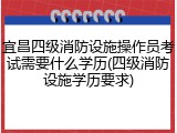 宜昌四级消防设施操作员考试需要什么学历(四级消防设施学历要求)