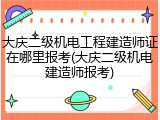 大庆二级机电工程建造师证在哪里报考(大庆二级机电建造师报考)