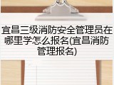 宜昌三级消防安全管理员在哪里学怎么报名(宜昌消防管理报名)