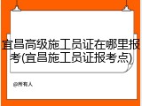 宜昌高级施工员证在哪里报考(宜昌施工员证报考点)