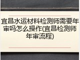 宜昌水运材料检测师需要年审吗怎么操作(宜昌检测师年审流程)