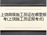上饶高级施工员证在哪里报考(上饶施工员证报考点)