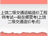 上饶二级交通运输造价工程师考试一般在哪里考(上饶二级交通造价考点)