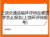 上饶交通运输环评师在哪里学怎么报名(上饶环评师报考)
