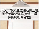 大庆二级交通运输造价工程师报考资格详解(大庆二级造价师报考资格)