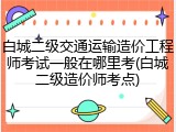 白城二级交通运输造价工程师考试一般在哪里考(白城二级造价师考点)