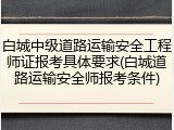 白城中级道路运输安全工程师证报考具体要求(白城道路运输安全师报考条件)