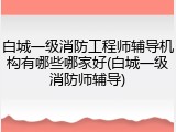 白城一级消防工程师辅导机构有哪些哪家好(白城一级消防师辅导)
