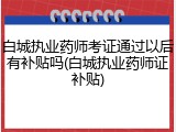 白城执业药师考证通过以后有补贴吗(白城执业药师证补贴)