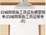 白城高级施工员证在哪里报考(白城高级施工员证报考点)