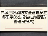 白城三级消防安全管理员在哪里学怎么报名(白城消防管理员报名)