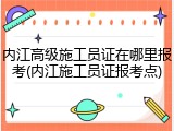 内江高级施工员证在哪里报考(内江施工员证报考点)