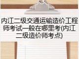 内江二级交通运输造价工程师考试一般在哪里考(内江二级造价师考点)