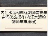 内江水运材料检测师需要年审吗怎么操作(内江水运检测师年审流程)