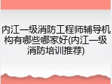 内江一级消防工程师辅导机构有哪些哪家好(内江一级消防培训推荐)