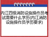 内江四级消防设施操作员考试需要什么学历(内江消防设施操作员学历要求)
