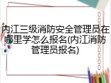 内江三级消防安全管理员在哪里学怎么报名(内江消防管理员报名)