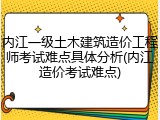 内江一级土木建筑造价工程师考试难点具体分析(内江造价考试难点)