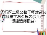 闵行区二级公路工程建造师在哪里学怎么报名(闵行二级建造师报名)