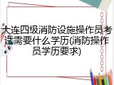 大连四级消防设施操作员考试需要什么学历(消防操作员学历要求)
