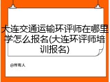 大连交通运输环评师在哪里学怎么报名(大连环评师培训报名)
