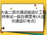 大连二级交通运输造价工程师考试一般在哪里考(大连交通造价考点)
