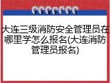 大连三级消防安全管理员在哪里学怎么报名(大连消防管理员报名)