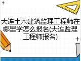 大连土木建筑监理工程师在哪里学怎么报名(大连监理工程师报名)